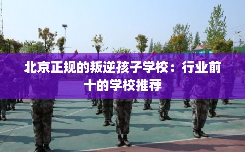 北京正规的叛逆孩子学校：行业前十的学校推荐