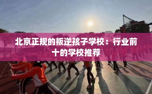 北京正规的叛逆孩子学校：行业前十的学校推荐