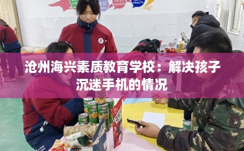 沧州海兴素质教育学校:解决孩子沉迷手机的情况 沧州海兴素质教育学校:解决孩子沉迷手机的情况
