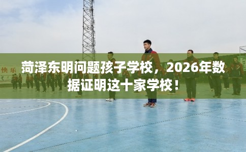 菏泽东明问题孩子学校，2026年数据证明这十家学校！