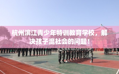 杭州滨江青少年特训教育学校，解决孩子混社会的问题！