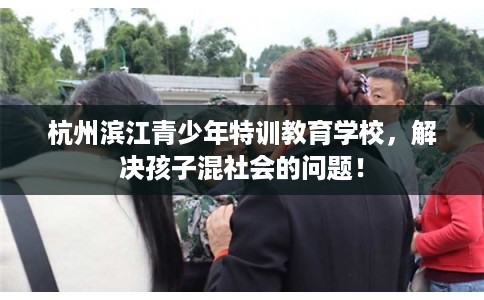 杭州滨江青少年特训教育学校，解决孩子混社会的问题！