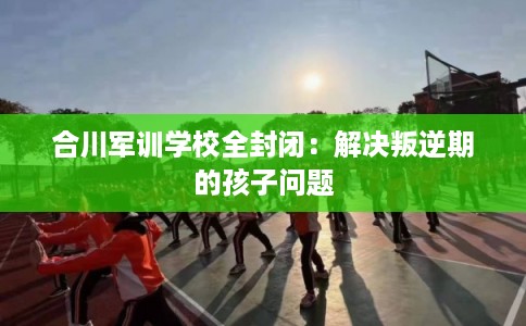 合川军训学校全封闭：解决叛逆期的孩子问题