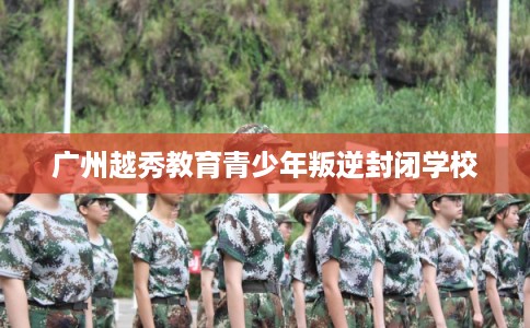 广州越秀教育青少年叛逆封闭学校