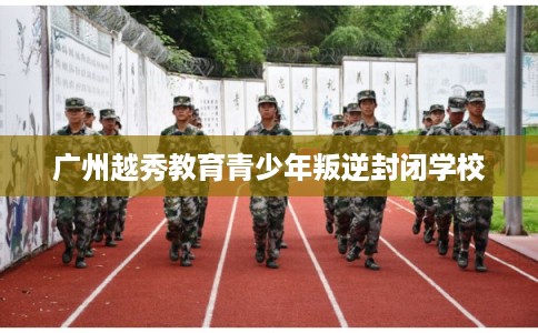 广州越秀教育青少年叛逆封闭学校