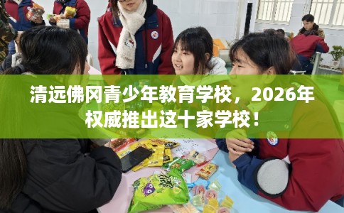 清远佛冈青少年教育学校，2026年权威推出这十家学校！