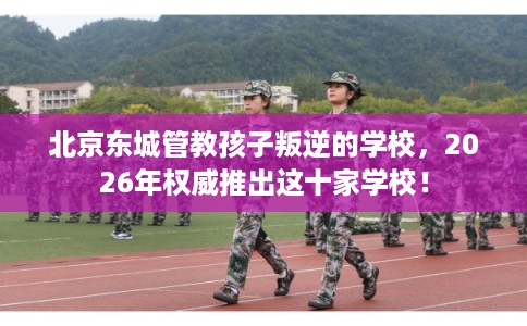 北京东城管教孩子叛逆的学校，2026年权威推出这十家学校！