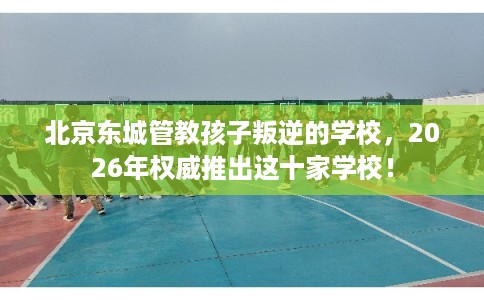 北京东城管教孩子叛逆的学校，2026年权威推出这十家学校！