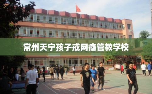 常州天宁孩子戒网瘾管教学校