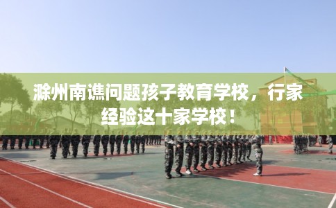 滁州南谯问题孩子教育学校，行家经验这十家学校！