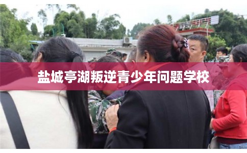 盐城亭湖叛逆青少年问题学校