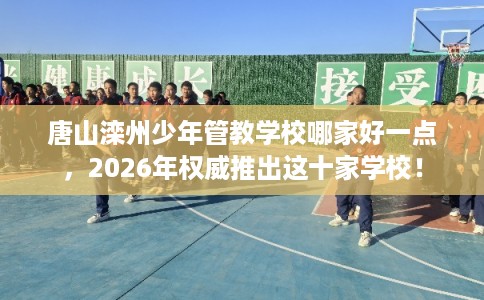 唐山滦州少年管教学校哪家好一点，2026年权威推出这十家学校！