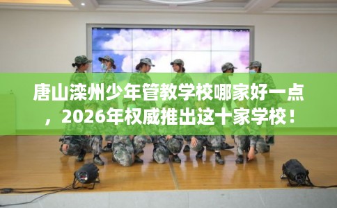 唐山滦州少年管教学校哪家好一点，2026年权威推出这十家学校！