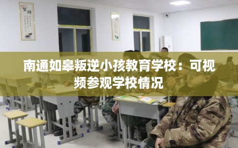 南通如皋叛逆小孩教育学校:可视频参观学校情况 南通如皋叛逆小孩教育学校:可视频参观学校情况