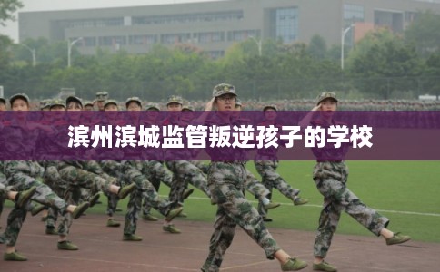 滨州滨城监管叛逆孩子的学校