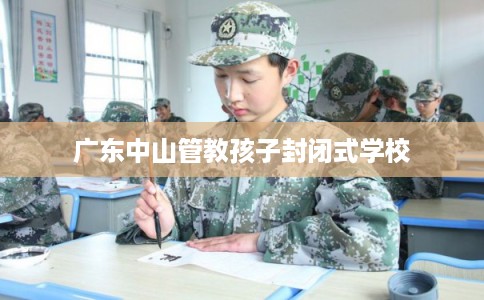 广东中山管教孩子封闭式学校