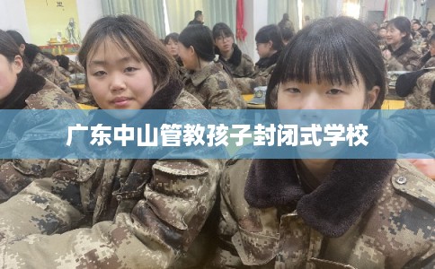 广东中山管教孩子封闭式学校