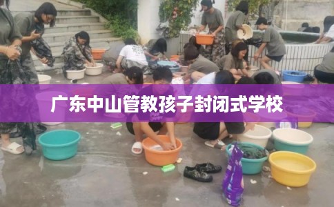 广东中山管教孩子封闭式学校