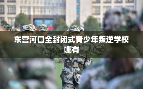 东营河口全封闭式青少年叛逆学校哪有