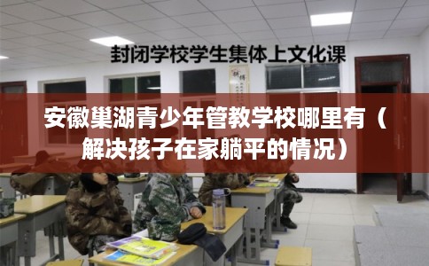 安徽巢湖青少年管教学校哪里有（解决孩子在家躺平的情况）