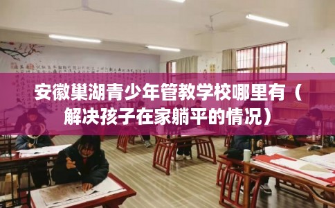 安徽巢湖青少年管教学校哪里有（解决孩子在家躺平的情况）
