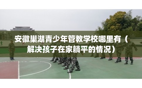 安徽巢湖青少年管教学校哪里有（解决孩子在家躺平的情况）