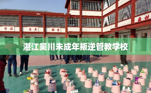 湛江吴川未成年叛逆管教学校 湛江吴川未成年叛逆管教学校