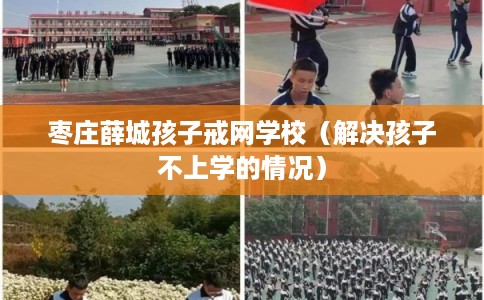 枣庄薛城孩子戒网学校（解决孩子不上学的情况）