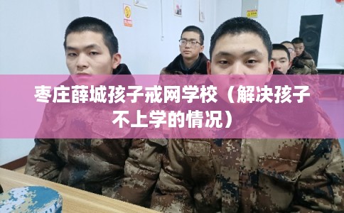 枣庄薛城孩子戒网学校（解决孩子不上学的情况）