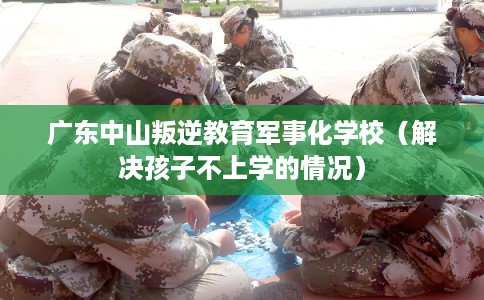 广东中山叛逆教育军事化学校（解决孩子不上学的情况）