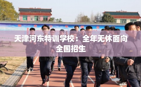 天津河东特训学校：全年无休面向全国招生