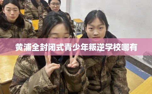 黄浦全封闭式青少年叛逆学校哪有
