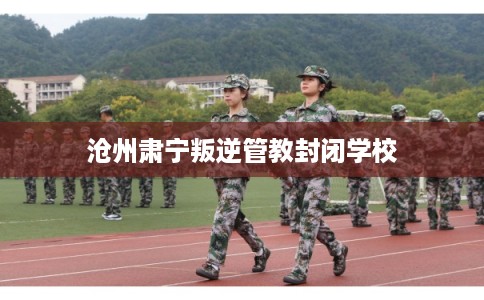 沧州肃宁叛逆管教封闭学校