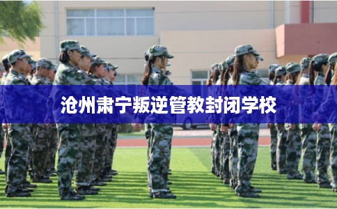 沧州肃宁叛逆管教封闭学校