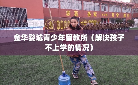 金华婺城青少年管教所（解决孩子不上学的情况）