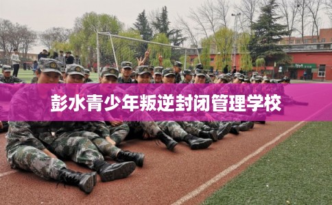 彭水青少年叛逆封闭管理学校