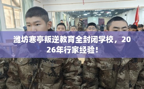 潍坊寒亭叛逆教育全封闭学校，2026年行家经验！