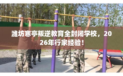 潍坊寒亭叛逆教育全封闭学校，2026年行家经验！