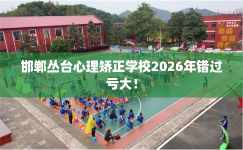 邯郸丛台心理矫正学校2026年错过亏大！