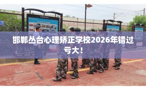 邯郸丛台心理矫正学校2026年错过亏大！