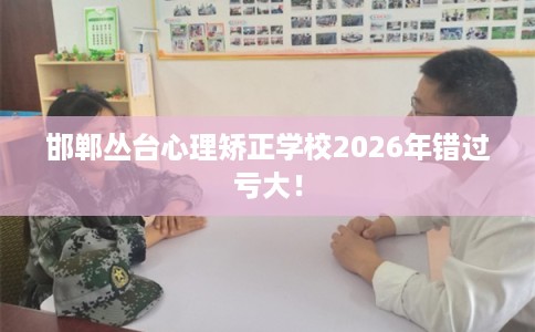 邯郸丛台心理矫正学校2026年错过亏大！
