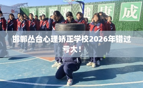 邯郸丛台心理矫正学校2026年错过亏大！