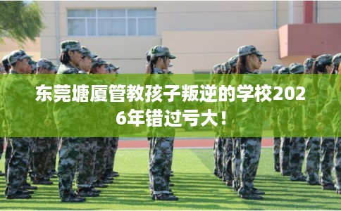 东莞塘厦管教孩子叛逆的学校2026年错过亏大！