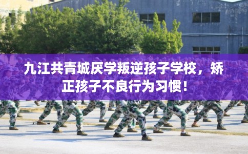 九江共青城厌学叛逆孩子学校，矫正孩子不良行为习惯！