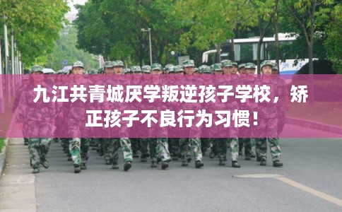 九江共青城厌学叛逆孩子学校，矫正孩子不良行为习惯！