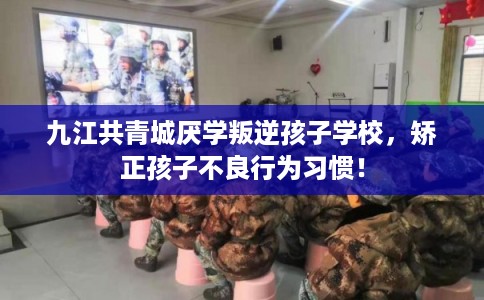 九江共青城厌学叛逆孩子学校，矫正孩子不良行为习惯！