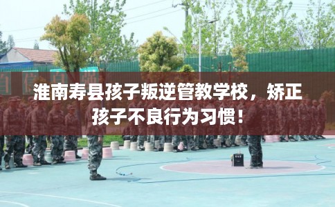 淮南寿县孩子叛逆管教学校，矫正孩子不良行为习惯！