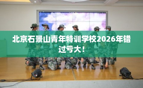 北京石景山青年特训学校2026年错过亏大！
