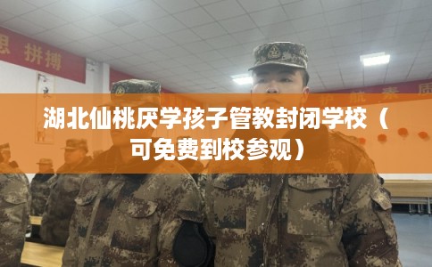 湖北仙桃厌学孩子管教封闭学校（可免费到校参观）