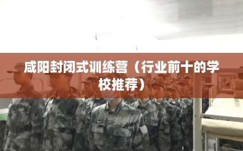 咸阳封闭式训练营（行业前十的学校推荐）